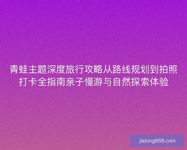 青蛙主题深度旅行攻略从路线规划到拍照打卡全指南亲子慢游与自然探索体验