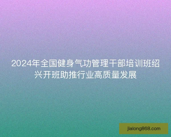2024年全国健身气功管理干部培训班绍兴开班助推行业高质量发展