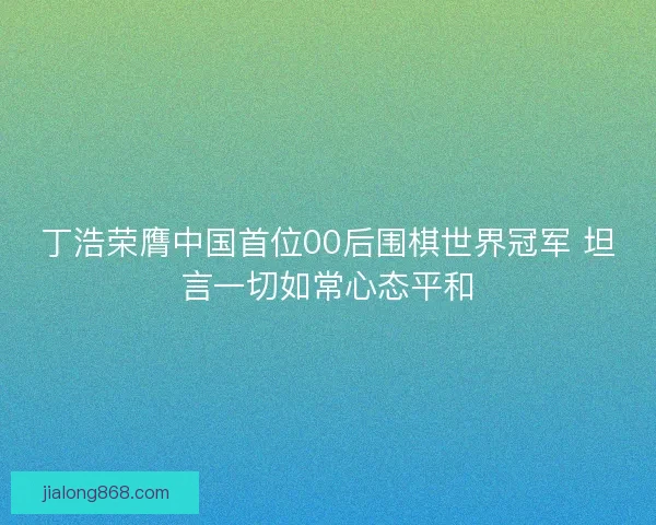 丁浩荣膺中国首位00后围棋世界冠军 坦言一切如常心态平和