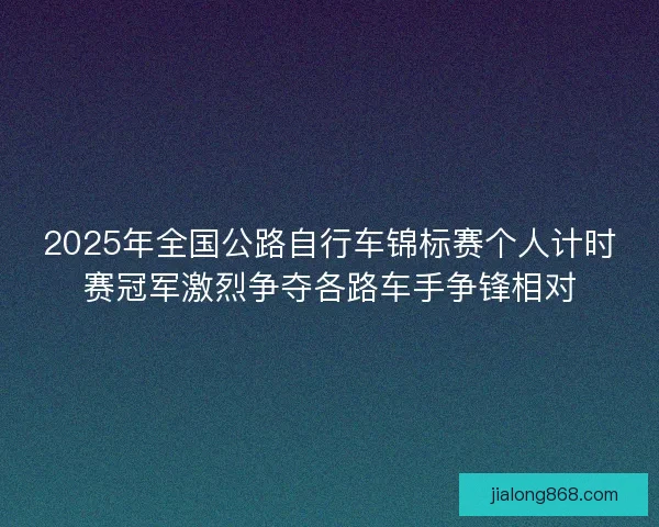 2025年全国公路自行车锦标赛个人计时赛冠军激烈争夺各路车手争锋相对