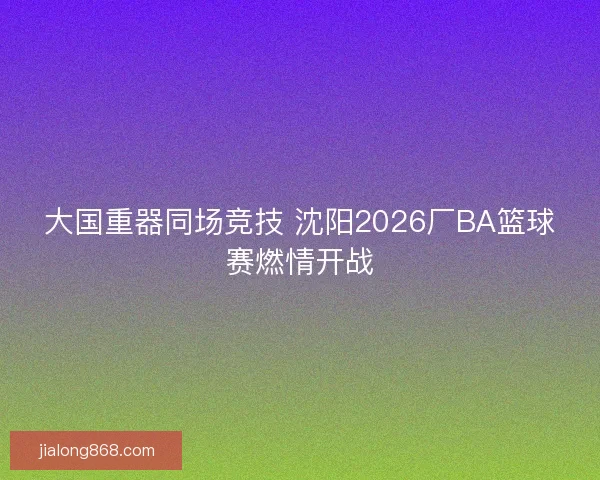 大国重器同场竞技 沈阳2026厂BA篮球赛燃情开战 大国重器同场竞技 沈阳2026厂BA篮球赛燃情开战