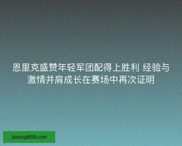 恩里克盛赞年轻军团配得上胜利 经验与激情并肩成长在赛场中再次证明