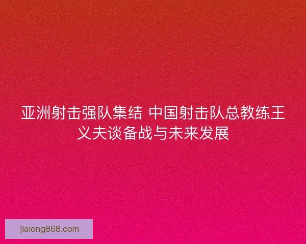 亚洲射击强队集结 中国射击队总教练王义夫谈备战与未来发展 亚洲射击强队集结 中国射击队总教练王义夫谈备战与未来发展