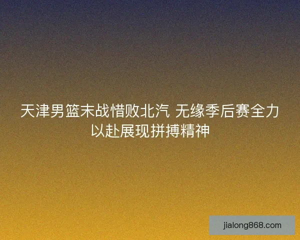天津男篮末战惜败北汽 无缘季后赛全力以赴展现拼搏精神 天津男篮末战惜败北汽 无缘季后赛全力以赴展现拼搏精神