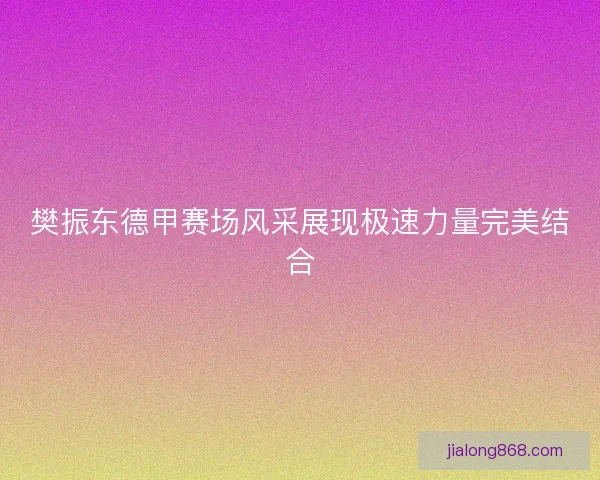 樊振东德甲赛场风采展现极速力量完美结合