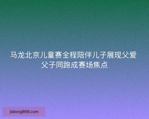 马龙北京儿童赛全程陪伴儿子展现父爱 父子同跑成赛场焦点 马龙北京儿童赛全程陪伴儿子展现父爱 父子同跑成赛场焦点