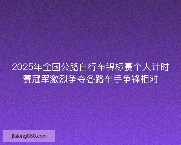 2025年全国公路自行车锦标赛个人计时赛冠军激烈争夺各路车手争锋相对 2025年全国公路自行车锦标赛个人计时赛冠军激烈争夺各路车手争锋相对
