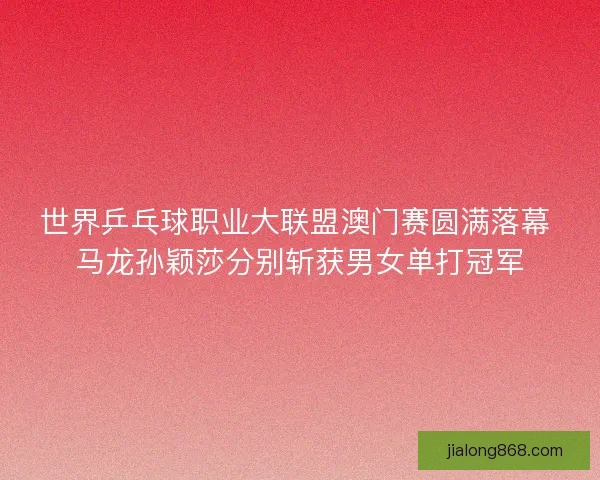世界乒乓球职业大联盟澳门赛圆满落幕 马龙孙颖莎分别斩获男女单打冠军