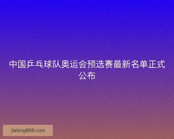 中国乒乓球队奥运会预选赛最新名单正式公布 中国乒乓球队奥运会预选赛最新名单正式公布