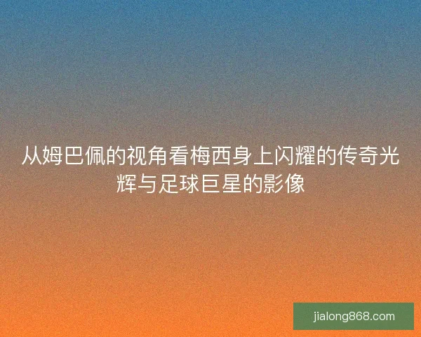 从姆巴佩的视角看梅西身上闪耀的传奇光辉与足球巨星的影像 从姆巴佩的视角看梅西身上闪耀的传奇光辉与足球巨星的影像