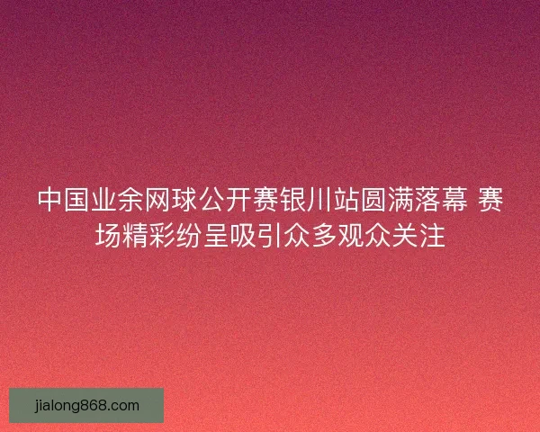 中国业余网球公开赛银川站圆满落幕 赛场精彩纷呈吸引众多观众关注 中国业余网球公开赛银川站圆满落幕 赛场精彩纷呈吸引众多观众关注