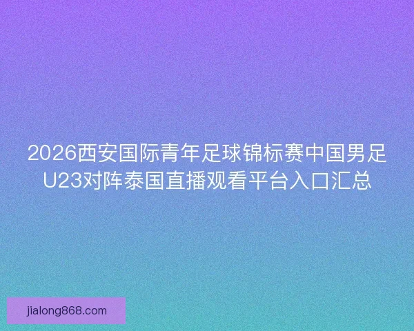 2026西安国际青年足球锦标赛中国男足U23对阵泰国直播观看平台入口汇总