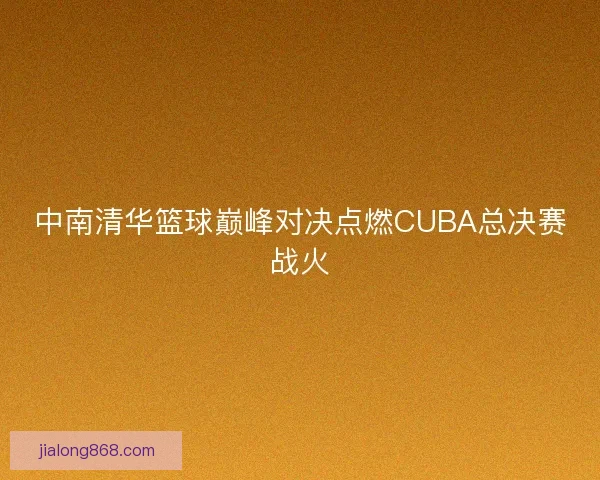 中南清华篮球巅峰对决点燃CUBA总决赛战火 中南清华篮球巅峰对决点燃CUBA总决赛战火